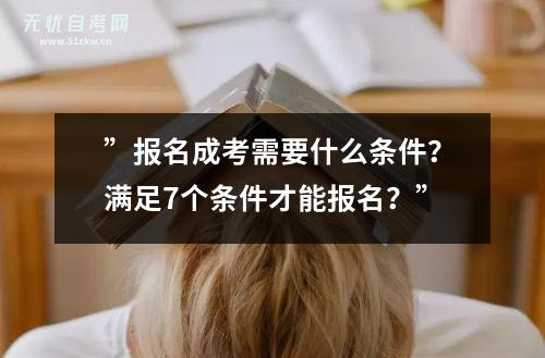 ”报名成考需要什么条件？满足7个条件才能报名？”