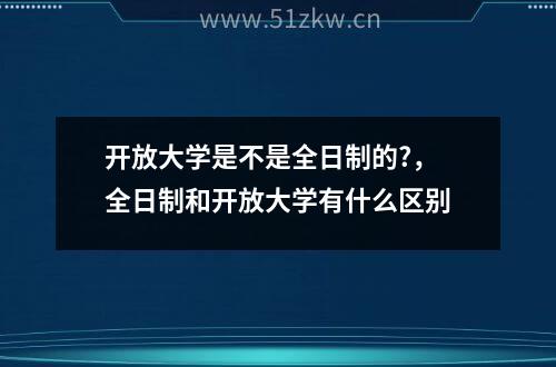 开放大学是不是全日制的?，全日制和开放大学有什么区别