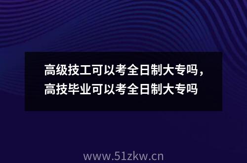 高级技工可以考全日制大专吗，高技毕业可以考全日制大专吗